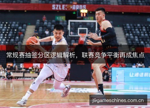 常规赛抽签分区逻辑解析,联赛竞争平衡再成焦点 常规赛抽签分区逻辑解析,联赛竞争平衡再成焦点